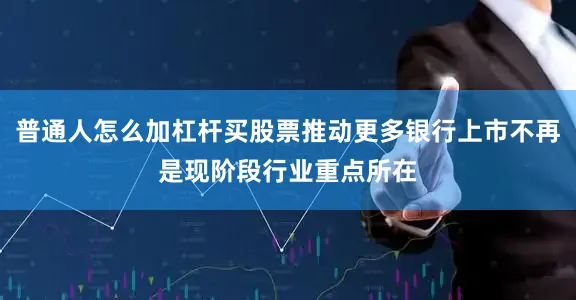 普通人怎么加杠杆买股票推动更多银行上市不再是现阶段行业重点所在