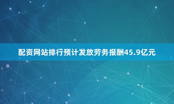 配资网站排行预计发放劳务报酬45.9亿元