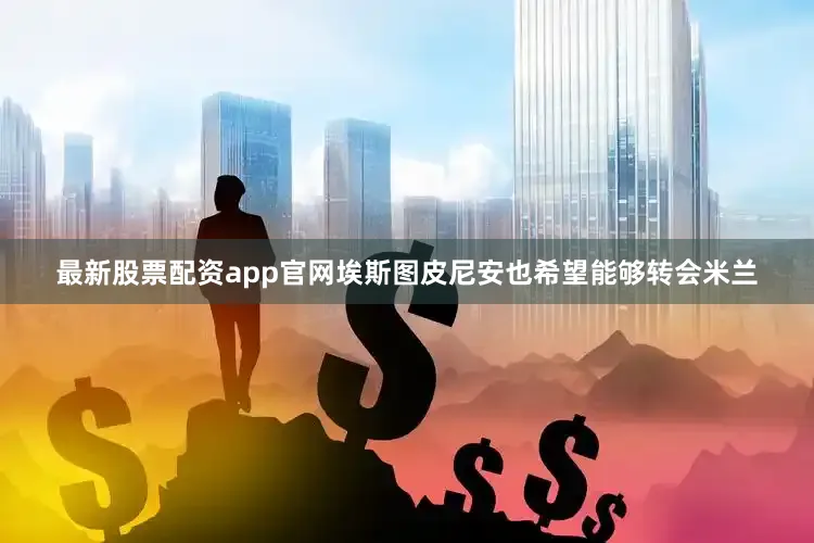 最新股票配资app官网埃斯图皮尼安也希望能够转会米兰