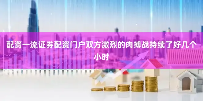 配资一流证券配资门户双方激烈的肉搏战持续了好几个小时