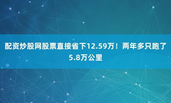 配资炒股网股票直接省下12.59万！两年多只跑了5.8万公里