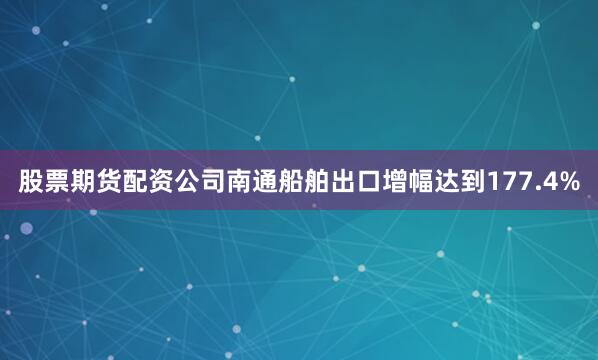 股票期货配资公司南通船舶出口增幅达到177.4%