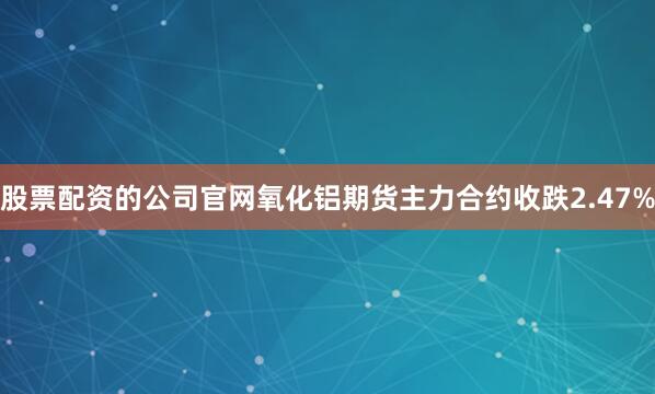 股票配资的公司官网氧化铝期货主力合约收跌2.47%