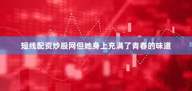 短线配资炒股网但她身上充满了青春的味道
